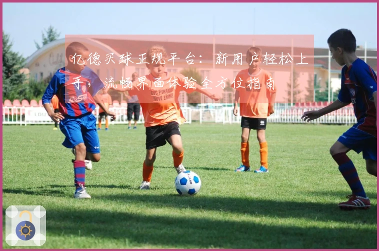 亿德买球正规平台：新用户轻松上手，流畅界面体验全方位指南