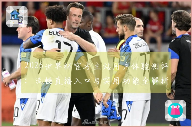 2026世界杯官方主站用户体验测评：流畅直播入口与实用功能全解析
