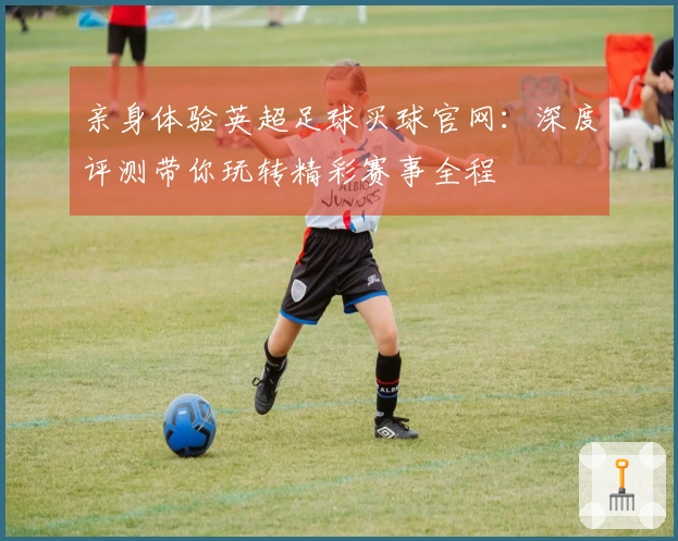 亲身体验英超足球买球官网：深度评测带你玩转精彩赛事全程