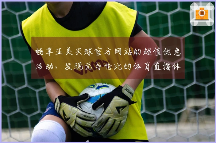 畅享亚美买球官方网站的超值优惠活动，发现无与伦比的体育直播体验